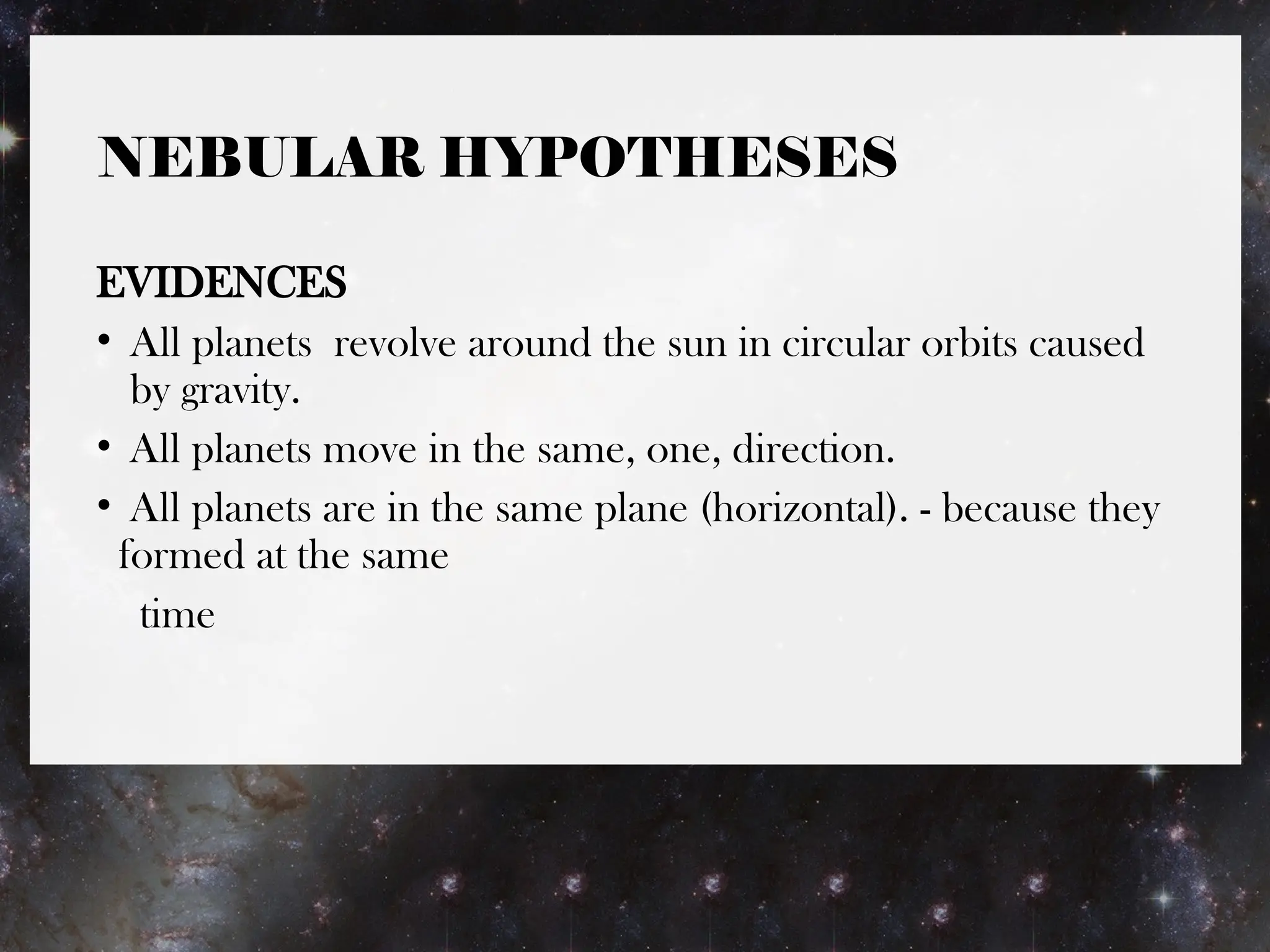 NEBULAR HYPOTHESES
EVIDENCES
• All planets revolve around the sun in circular orbits caused
by gravity.
• All planets move in the same, one, direction.
• All planets are in the same plane (horizontal). - because they
formed at the same
time
 