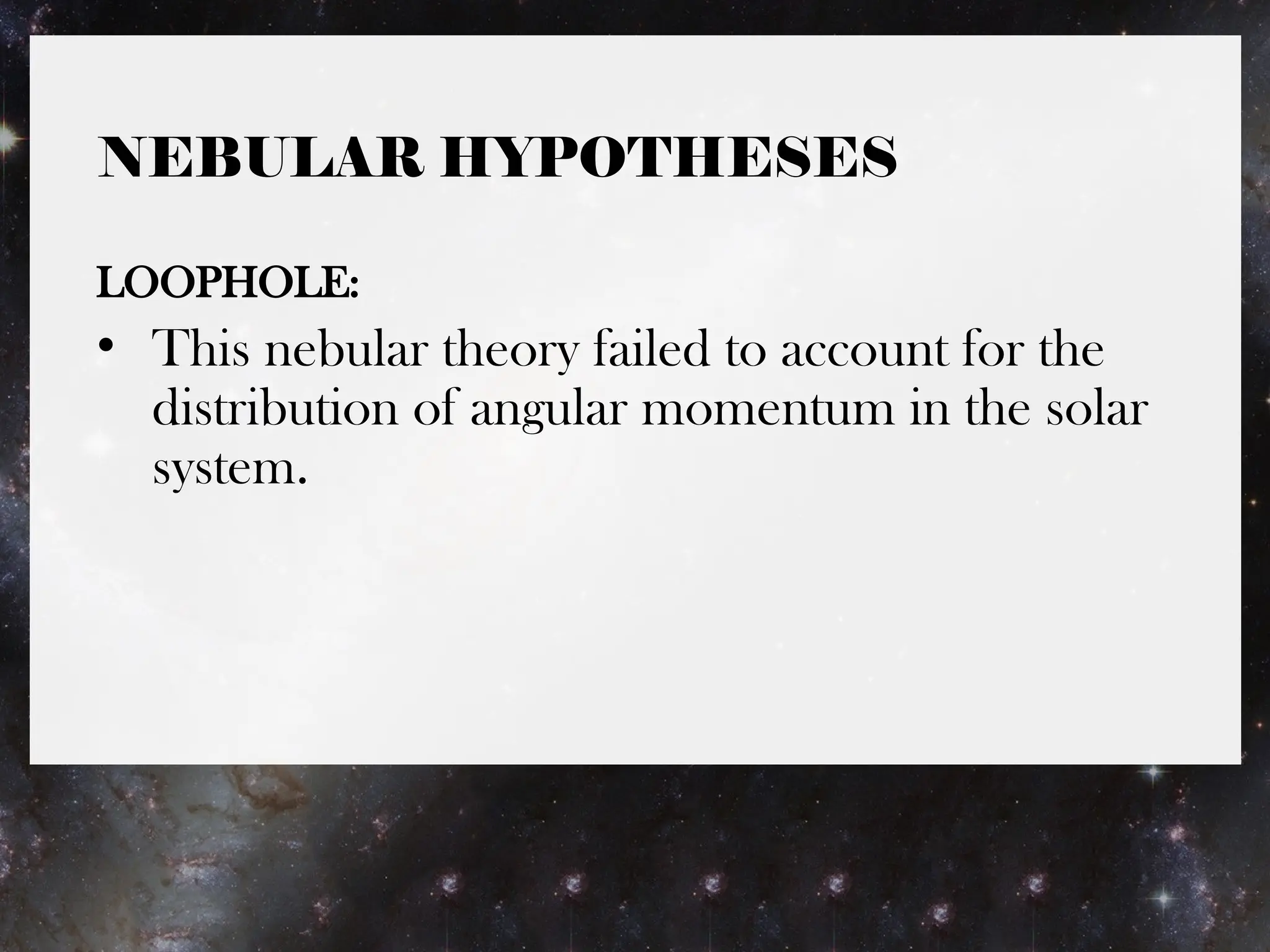 NEBULAR HYPOTHESES
LOOPHOLE:
• This nebular theory failed to account for the
distribution of angular momentum in the solar
system.
 