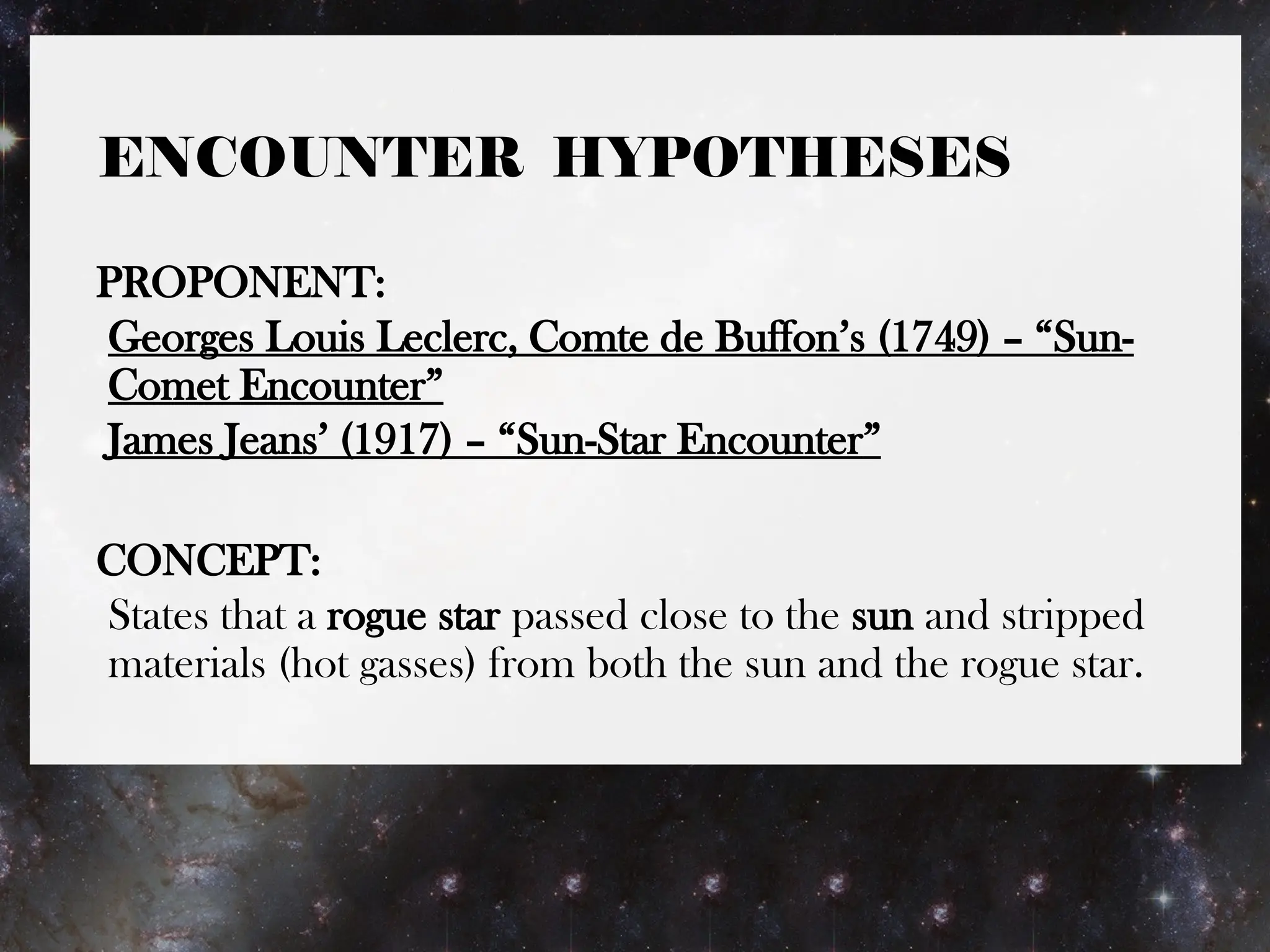 ENCOUNTER HYPOTHESES
PROPONENT:
Georges Louis Leclerc, Comte de Buffon’s (1749) – “Sun-
Comet Encounter”
James Jeans’ (1917) – “Sun-Star Encounter”
CONCEPT:
States that a rogue star passed close to the sun and stripped
materials (hot gasses) from both the sun and the rogue star.
 