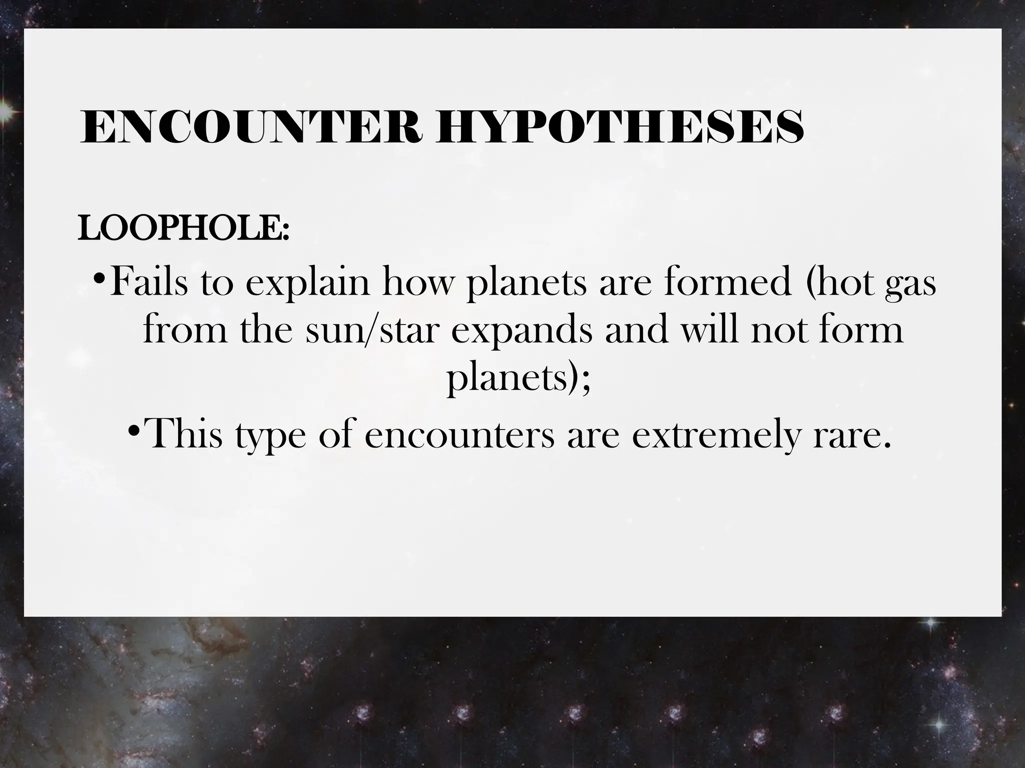 ENCOUNTER HYPOTHESES
LOOPHOLE:
•Fails to explain how planets are formed (hot gas
from the sun/star expands and will not form
planets);
•This type of encounters are extremely rare.
 