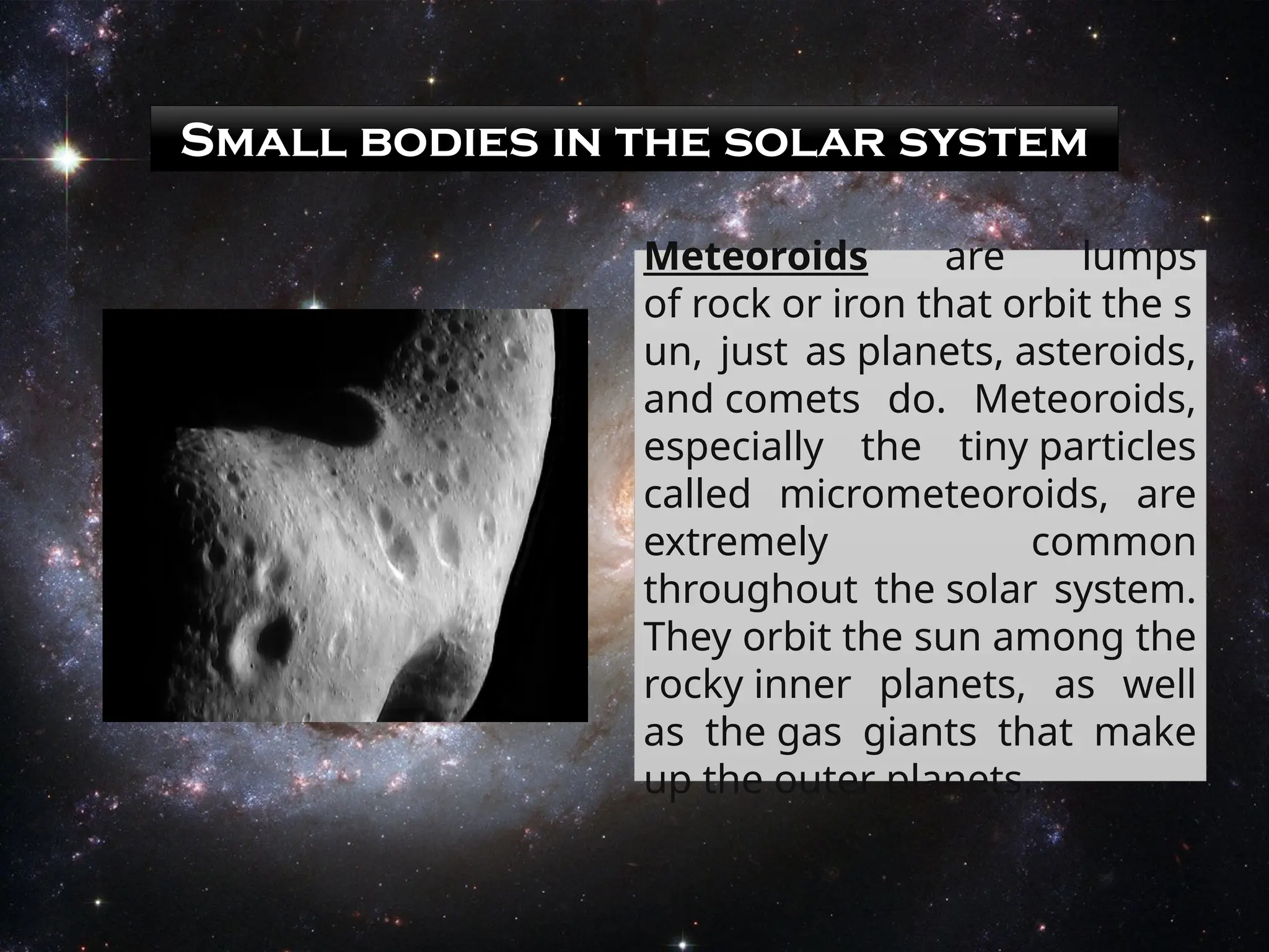 Small bodies in the solar system
Meteoroids are lumps
of rock or iron that orbit the s
un, just as planets, asteroids,
and comets do. Meteoroids,
especially the tiny particles
called micrometeoroids, are
extremely common
throughout the solar system.
They orbit the sun among the
rocky inner planets, as well
as the gas giants that make
up the outer planets.
 
