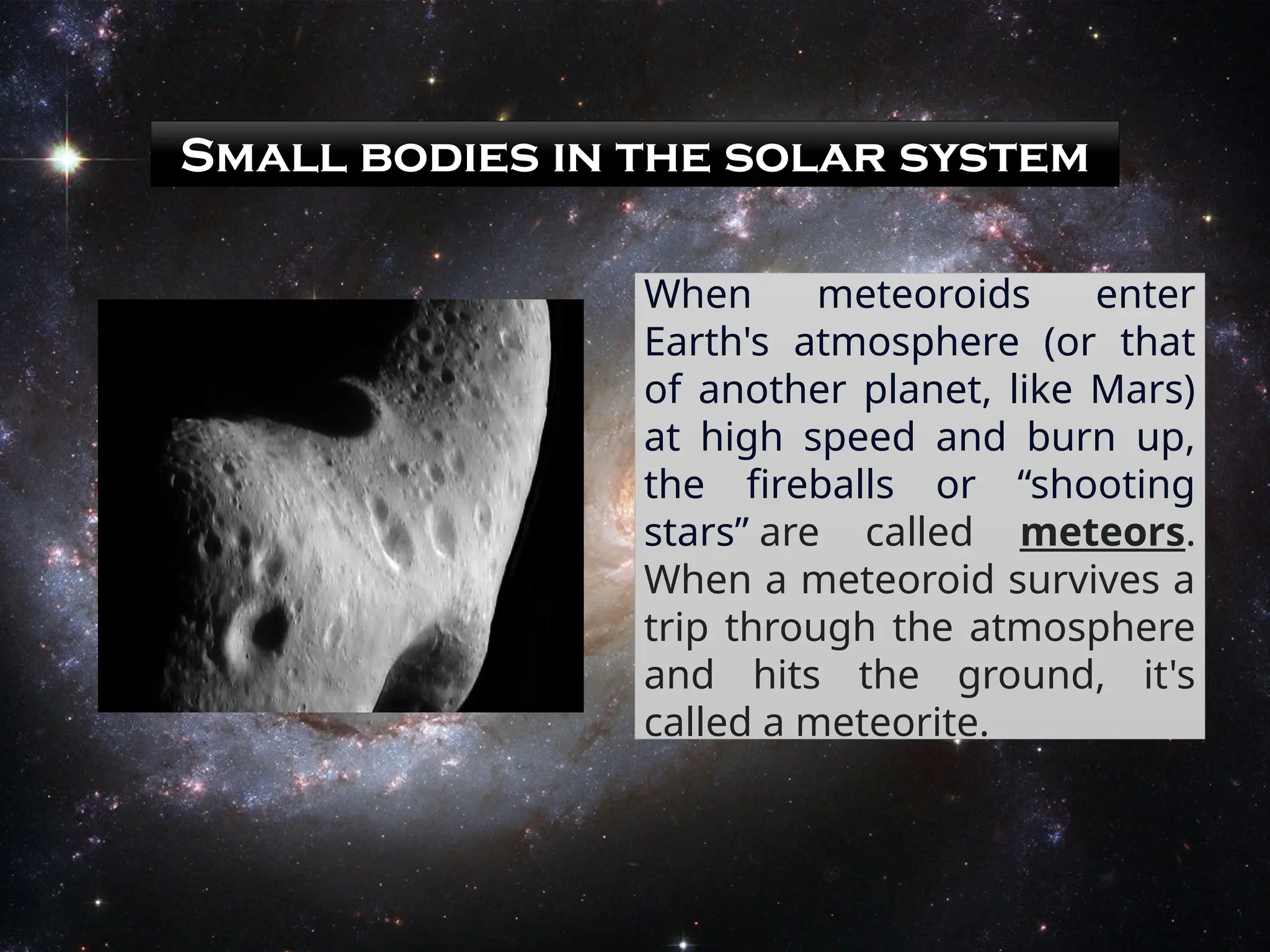 Small bodies in the solar system
When meteoroids enter
Earth's atmosphere (or that
of another planet, like Mars)
at high speed and burn up,
the fireballs or “shooting
stars” are called meteors.
When a meteoroid survives a
trip through the atmosphere
and hits the ground, it's
called a meteorite.
 