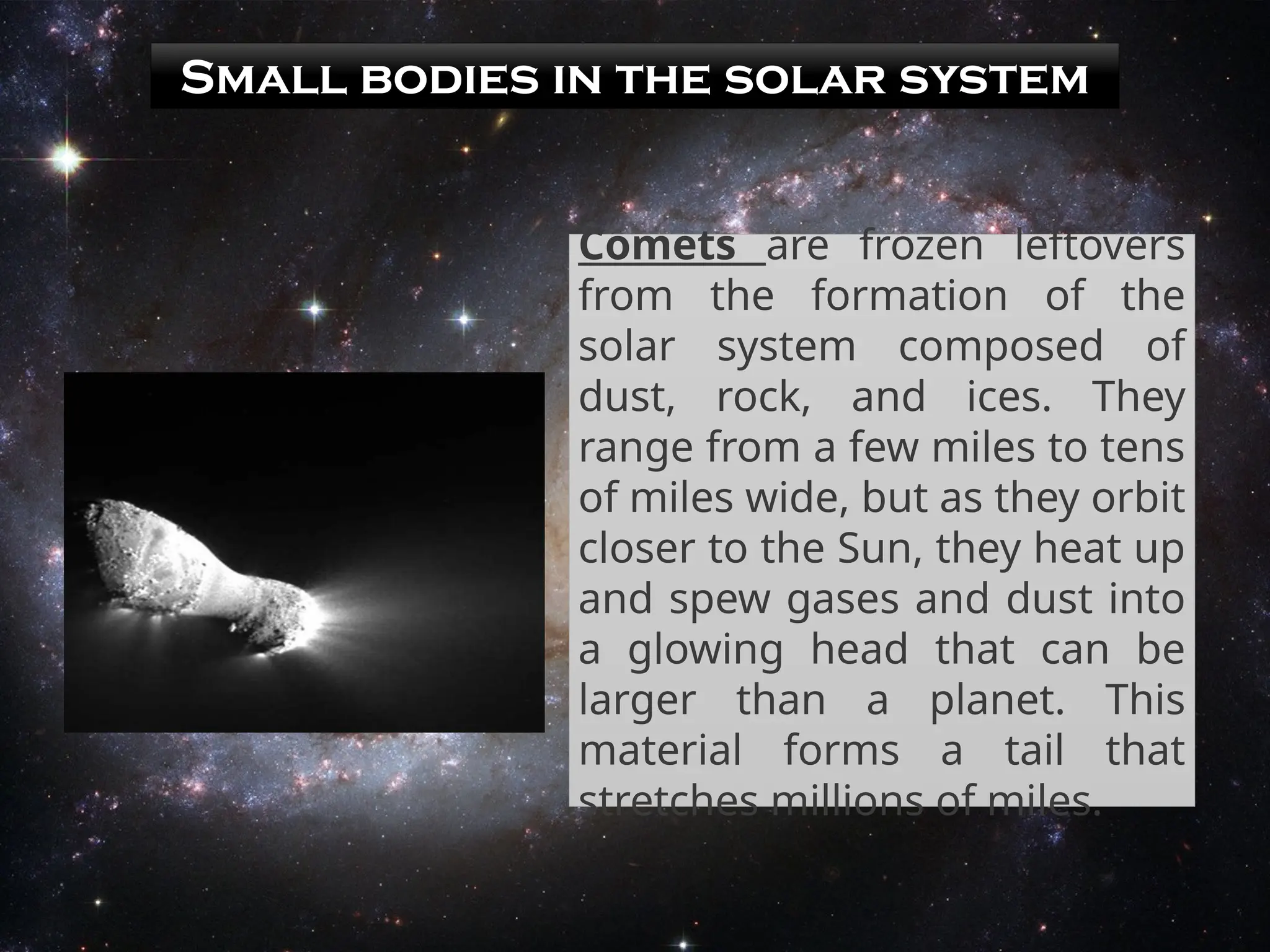 Small bodies in the solar system
Comets are frozen leftovers
from the formation of the
solar system composed of
dust, rock, and ices. They
range from a few miles to tens
of miles wide, but as they orbit
closer to the Sun, they heat up
and spew gases and dust into
a glowing head that can be
larger than a planet. This
material forms a tail that
stretches millions of miles.
 