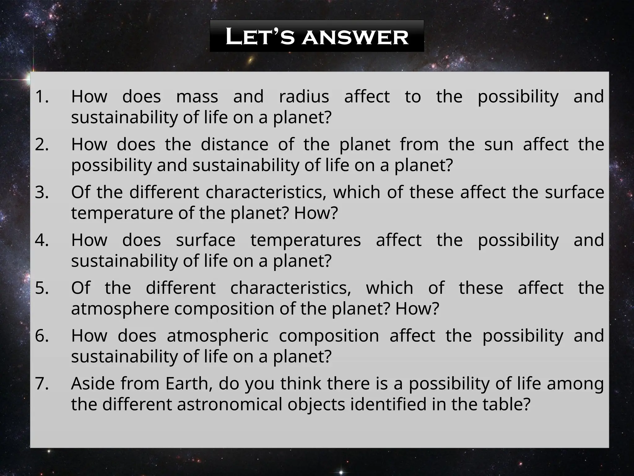 Let’s answer
1. How does mass and radius affect to the possibility and
sustainability of life on a planet?
2. How does the distance of the planet from the sun affect the
possibility and sustainability of life on a planet?
3. Of the different characteristics, which of these affect the surface
temperature of the planet? How?
4. How does surface temperatures affect the possibility and
sustainability of life on a planet?
5. Of the different characteristics, which of these affect the
atmosphere composition of the planet? How?
6. How does atmospheric composition affect the possibility and
sustainability of life on a planet?
7. Aside from Earth, do you think there is a possibility of life among
the different astronomical objects identified in the table?
 