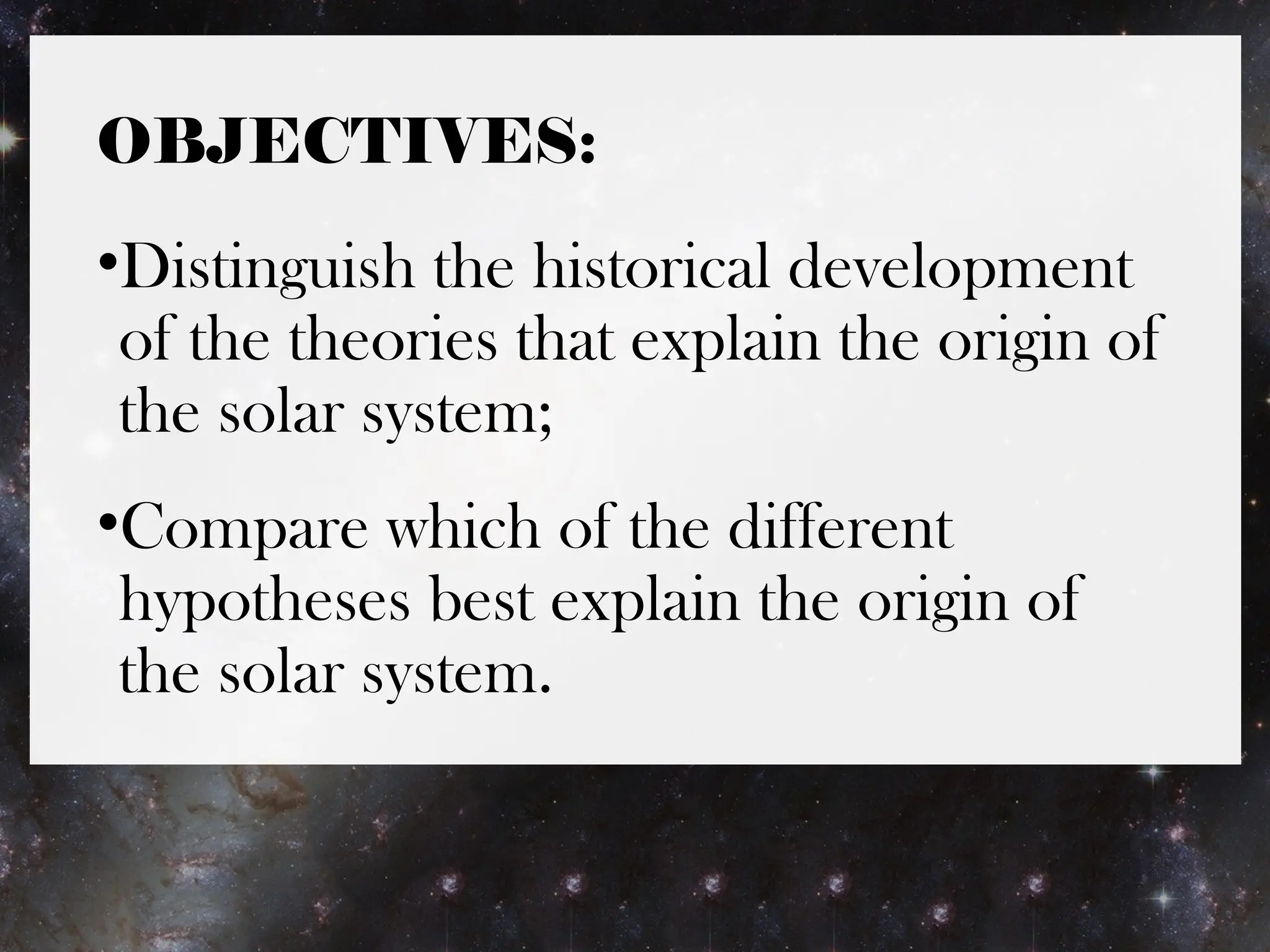OBJECTIVES:
•Distinguish the historical development
of the theories that explain the origin of
the solar system;
•Compare which of the different
hypotheses best explain the origin of
the solar system.
 