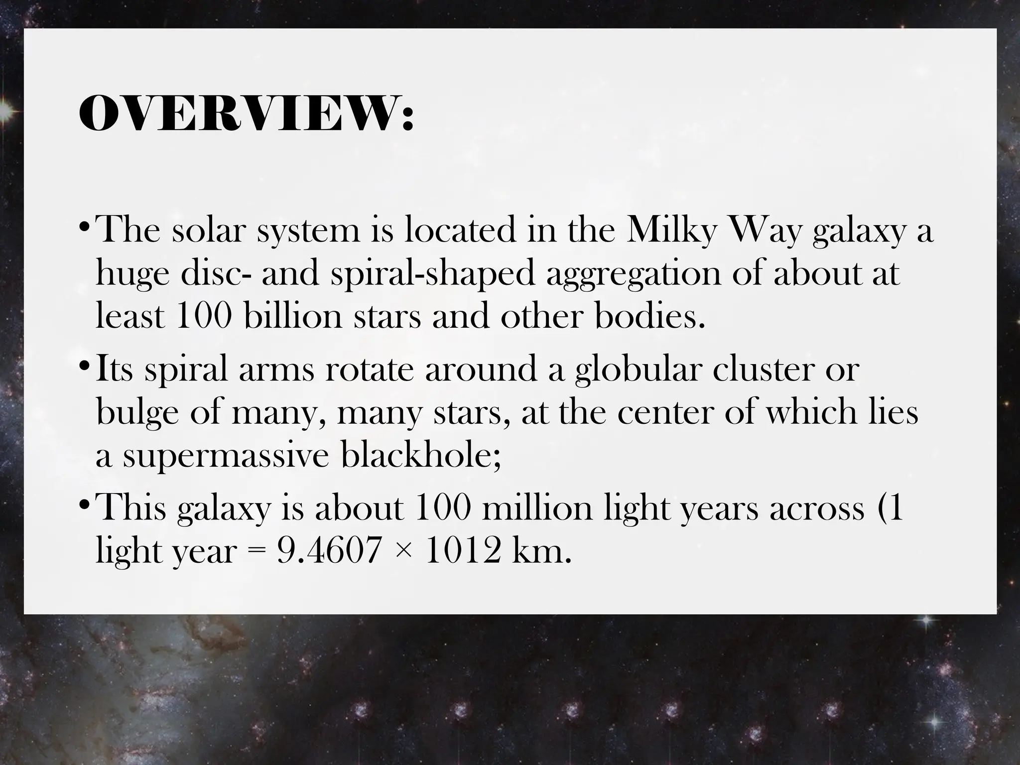 OVERVIEW:
•The solar system is located in the Milky Way galaxy a
huge disc- and spiral-shaped aggregation of about at
least 100 billion stars and other bodies.
•Its spiral arms rotate around a globular cluster or
bulge of many, many stars, at the center of which lies
a supermassive blackhole;
•This galaxy is about 100 million light years across (1
light year = 9.4607 × 1012 km.
 