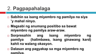 2. Pagpapahalaga
 Sabihin sa isang miyembro ng pamilya na siya
’y mahal ninyo.
 Magsabi ng anumang positibo sa bawat
miyembro ng pamilya araw-araw.
 Sorpresahin ang isang miyembro ng
pamilya (halimbawa, isang ginawang kard)
kahit na walang okasyon.
 Dalasan ang pagyakap sa mga miyembro ng
 