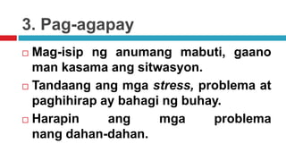 3. Pag-agapay
 Mag-isip ng anumang mabuti, gaano
man kasama ang sitwasyon.
 Tandaang ang mga stress, problema at
paghihirap ay bahagi ng buhay.
 Harapin ang mga problema
nang dahan-dahan.
 