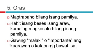 5. Oras
 Magtrabaho bilang isang pamilya.
 Kahit isang beses isang araw,
kumaing magkasalo bilang isang
pamilya.
 Gawing “malaki” o “importante” ang
kaarawan o kataon ng bawat isa.
 