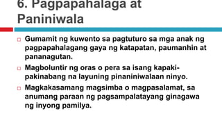 6. Pagpapahalaga at
Paniniwala
 Gumamit ng kuwento sa pagtuturo sa mga anak ng
pagpapahalagang gaya ng katapatan, paumanhin at
pananagutan.
 Magboluntir ng oras o pera sa isang kapaki-
pakinabang na layuning pinaniniwalaan ninyo.
 Magkakasamang magsimba o magpasalamat, sa
anumang paraan ng pagsampalatayang ginagawa
ng inyong pamilya.
 