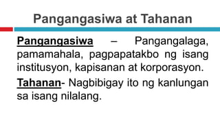 Pangangasiwa at Tahanan
Pangangasiwa – Pangangalaga,
pamamahala, pagpapatakbo ng isang
institusyon, kapisanan at korporasyon.
Tahanan- Nagbibigay ito ng kanlungan
sa isang nilalang.
 