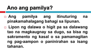 Ano ang pamilya?
 Ang pamilya ang itinuturing na
pinakamahalagang bahagi sa lipunan.
 Lipon ng dalawa o higit pa sa dalawang
tao na magkaugnay sa dugo, sa bisa ng
sakramento ng kasal o sa pamamagitan
ng pag-aampon o paninirahan sa isang
tahanan.
 