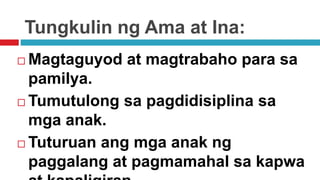Tungkulin ng Ama at Ina:
 Magtaguyod at magtrabaho para sa
pamilya.
 Tumutulong sa pagdidisiplina sa
mga anak.
 Tuturuan ang mga anak ng
paggalang at pagmamahal sa kapwa
 