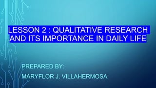 LESSON 2 : QUALITATIVE RESEARCH
AND ITS IMPORTANCE IN DAILY LIFE
PREPARED BY:
MARYFLOR J. VILLAHERMOSA
 