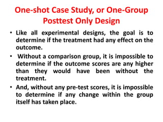 One-shot Case Study, or One-Group
Posttest Only Design
• Like all experimental designs, the goal is to
determine if the treatment had any effect on the
outcome.
• Without a comparison group, it is impossible to
determine if the outcome scores are any higher
than they would have been without the
treatment.
• And, without any pre-test scores, it is impossible
to determine if any change within the group
itself has taken place.
 