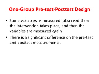 One-Group Pre-test-Posttest Design
• Some variables as measured (observed)then
the intervention takes place, and then the
variables are measured again.
• There is a significant difference on the pre-test
and posttest measurements.
 