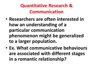 Quantitative Research &
Communication
• Researchers are often interested in
how an understanding of a
particular communication
phenomenon might be generalized
to a larger population.
• Ex. What communicative behaviours
are associated with different stages
in a romantic relationship?
 