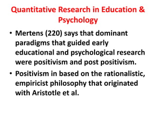 Quantitative Research in Education &
Psychology
• Mertens (220) says that dominant
paradigms that guided early
educational and psychological research
were positivism and post positivism.
• Positivism in based on the rationalistic,
empiricist philosophy that originated
with Aristotle et al.
 