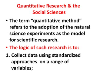 Quantitative Research & the
Social Sciences
• The term “quantitative method”
refers to the adoption of the natural
science experiments as the model
for scientific research.
• The logic of such research is to:
1. Collect data using standardized
approaches on a range of
variables;
 