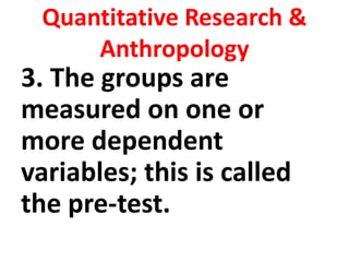 Quantitative Research &
Anthropology
3. The groups are
measured on one or
more dependent
variables; this is called
the pre-test.
 