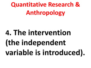 Quantitative Research &
Anthropology
4. The intervention
(the independent
variable is introduced).
 
