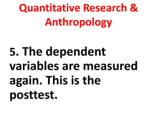 Quantitative Research &
Anthropology
5. The dependent
variables are measured
again. This is the
posttest.
 