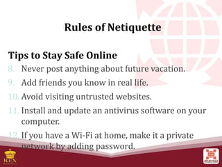 Tips to Stay Safe Online
8. Never post anything about future vacation.
9. Add friends you know in real life.
10. Avoid visiting untrusted websites.
11. Install and update an antivirus software on your
computer.
12. If you have a Wi-Fi at home, make it a private
network by adding password.
Rules of Netiquette
 