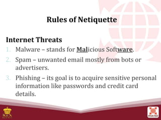 Internet Threats
1. Malware – stands for Malicious Software.
2. Spam – unwanted email mostly from bots or
advertisers.
3. Phishing – its goal is to acquire sensitive personal
information like passwords and credit card
details.
Rules of Netiquette
 