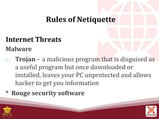 Internet Threats
Malware
c. Trojan - a malicious program that is disguised as
a useful program but once downloaded or
installed, leaves your PC unprotected and allows
hacker to get you information
* Rouge security software
Rules of Netiquette
 