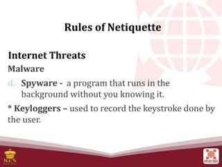 Internet Threats
Malware
d. Spyware - a program that runs in the
background without you knowing it.
* Keyloggers – used to record the keystroke done by
the user.
Rules of Netiquette
 