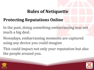Protecting Reputations Online
In the past, doing something embarrassing was not
much a big deal.
Nowadays, embarrassing moments are captured
using any device you could imagine
This could impact not only your reputation but also
the people around you.
Rules of Netiquette
 