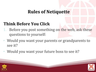 Think Before You Click
1. Before you post something on the web, ask these
questions to yourself:
• Would you want your parents or grandparents to
see it?
• Would you want your future boss to see it?
Rules of Netiquette
 