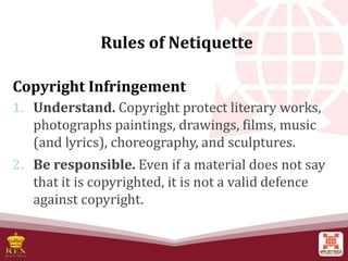 Copyright Infringement
1. Understand. Copyright protect literary works,
photographs paintings, drawings, films, music
(and lyrics), choreography, and sculptures.
2. Be responsible. Even if a material does not say
that it is copyrighted, it is not a valid defence
against copyright.
Rules of Netiquette
 