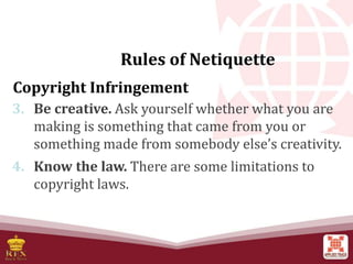 Rules of Netiquette
Copyright Infringement
3. Be creative. Ask yourself whether what you are
making is something that came from you or
something made from somebody else’s creativity.
4. Know the law. There are some limitations to
copyright laws.
 