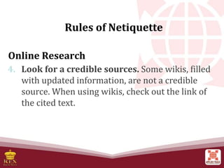 Online Research
4. Look for a credible sources. Some wikis, filled
with updated information, are not a credible
source. When using wikis, check out the link of
the cited text.
Rules of Netiquette
 