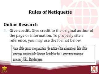 Online Research
5. Give credit. Give credit to the original author of
the page or information. To properly site a
reference, you may use the format below.
Rules of Netiquette
 