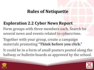 Exploration 2.2 Cyber News Report
Form groups with three members each. Search for
several news and events related to cybercrime.
Together with your group, create a campaign
materials promoting “Think before you click.”
It could be in a form of small posters posted along the
hallway or bulletin boards as approved by the school.
Rules of Netiquette
 