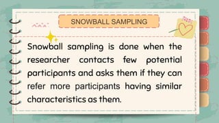 )
)
)
)
)
)
)
)
)
Snowball sampling is done when the
researcher contacts few potential
participants and asks them if they can
refer more participants having similar
characteristics as them.
SNOWBALL SAMPLING
)
)
)
)
)
)
)
)
)
 