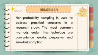 )
)
)
)
)
)
)
)
)
Non-probability sampling is used to
address practical concerns in a
research study. The most common
methods under this technique are
convenience, quota, purposive, and
snowball sampling.
.
REMEMBER
)
)
)
)
)
)
)
)
)
 