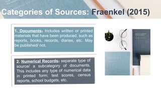 Categories of Sources: Fraenkel (2015)
1. Documents- Includes written or printed
materials that have been produced, such as
reports, books, records, diaries, etc. May
be published/ not.
2. Numerical Records- separate type of
source/ a subcategory of documents.
This includes any type of numerical data
in printed form; test scores, census
reports, school budgets, etc.
 