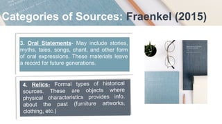 Categories of Sources: Fraenkel (2015)
3. Oral Statements- May include stories,
myths, tales, songs, chant, and other form
of oral expressions. These materials leave
a record for future generations.
4. Relics- Formal types of historical
sources. These are objects where
physical characteristics provides info.
about the past (furniture artworks,
clothing, etc.)
 