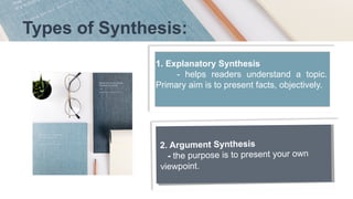 Types of Synthesis:
1. Explanatory Synthesis
- helps readers understand a topic.
Primary aim is to present facts, objectively.
2. Argument Synthesis
- the purpose is to present your own
viewpoint.
 