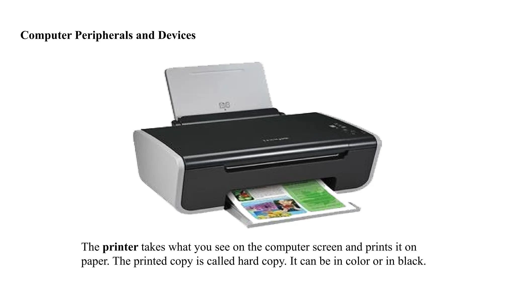 Computer Peripherals and Devices
The printer takes what you see on the computer screen and prints it on
paper. The printed copy is called hard copy. It can be in color or in black.
 
