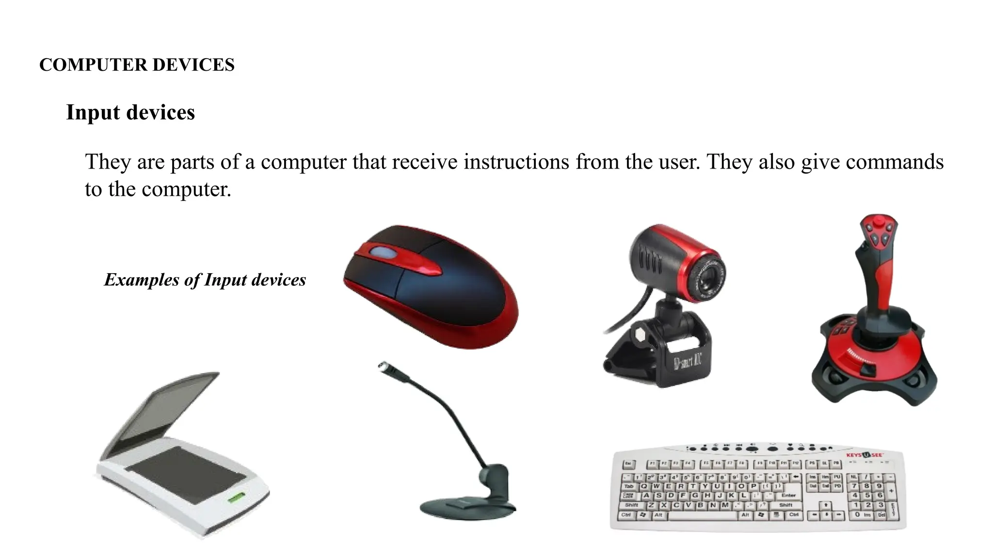 COMPUTER DEVICES
They are parts of a computer that receive instructions from the user. They also give commands
to the computer.
Input devices
Examples of Input devices
 