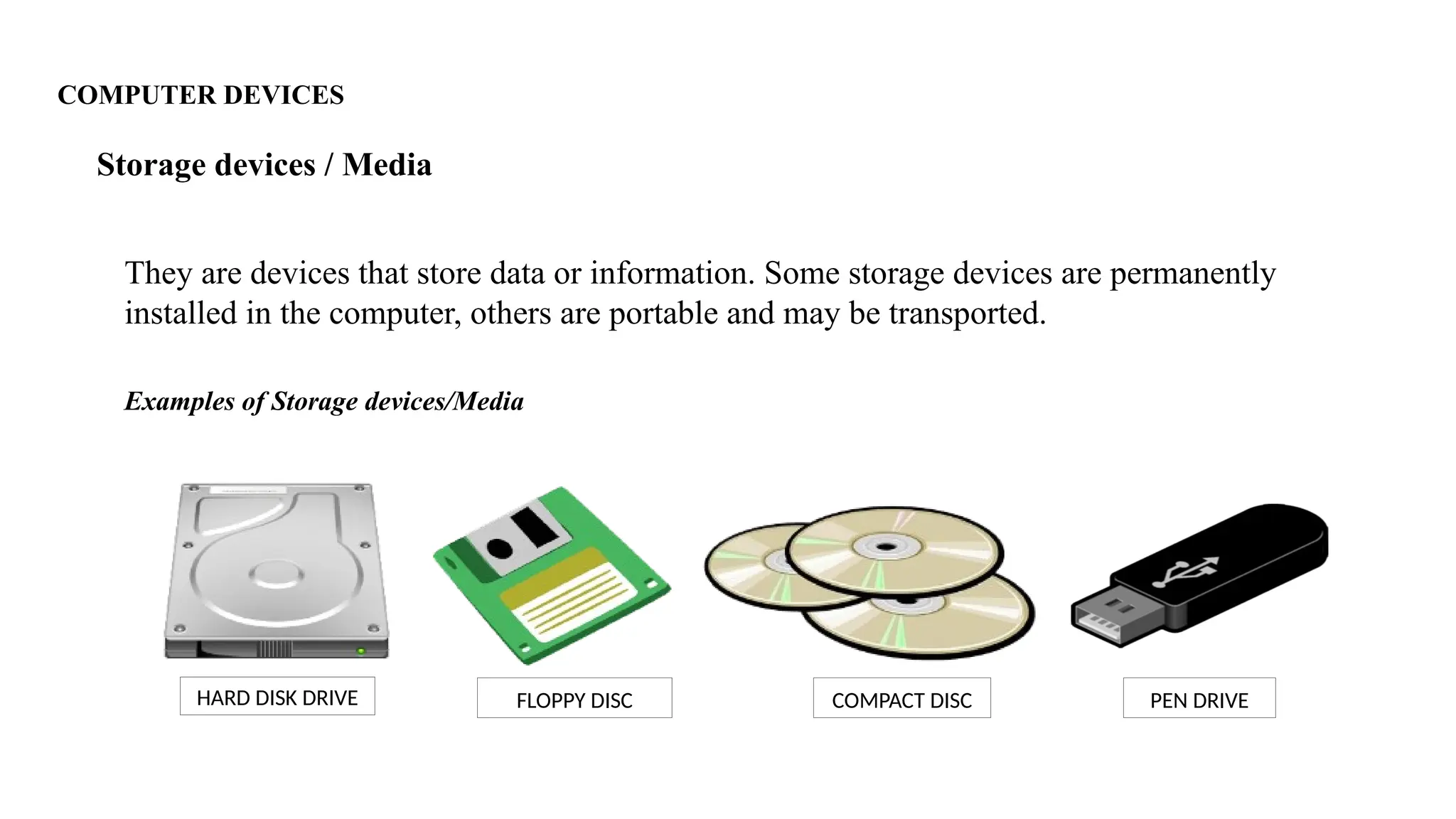 COMPUTER DEVICES
They are devices that store data or information. Some storage devices are permanently
installed in the computer, others are portable and may be transported.
Storage devices / Media
Examples of Storage devices/Media
HARD DISK DRIVE COMPACT DISC
FLOPPY DISC PEN DRIVE
 