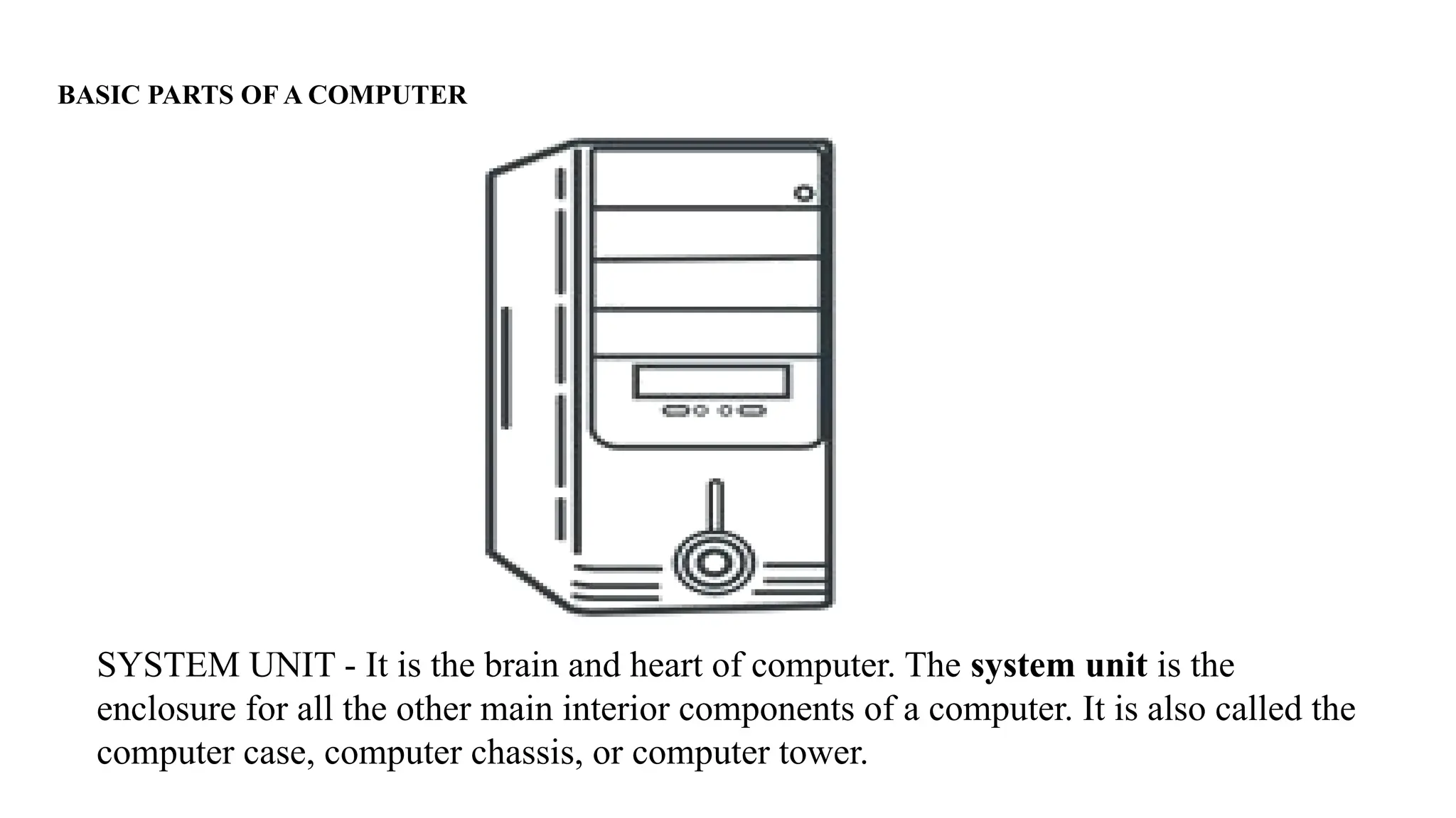 BASIC PARTS OF A COMPUTER
SYSTEM UNIT - It is the brain and heart of computer. The system unit is the
enclosure for all the other main interior components of a computer. It is also called the
computer case, computer chassis, or computer tower.
 
