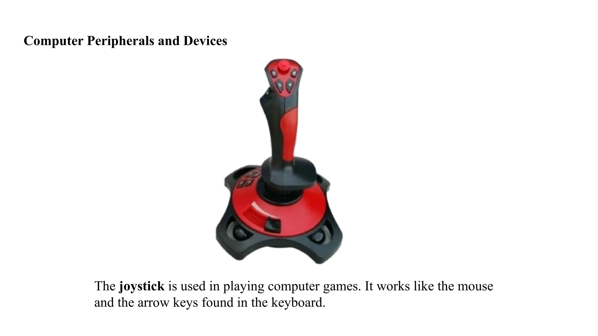 Computer Peripherals and Devices
The joystick is used in playing computer games. It works like the mouse
and the arrow keys found in the keyboard.
 