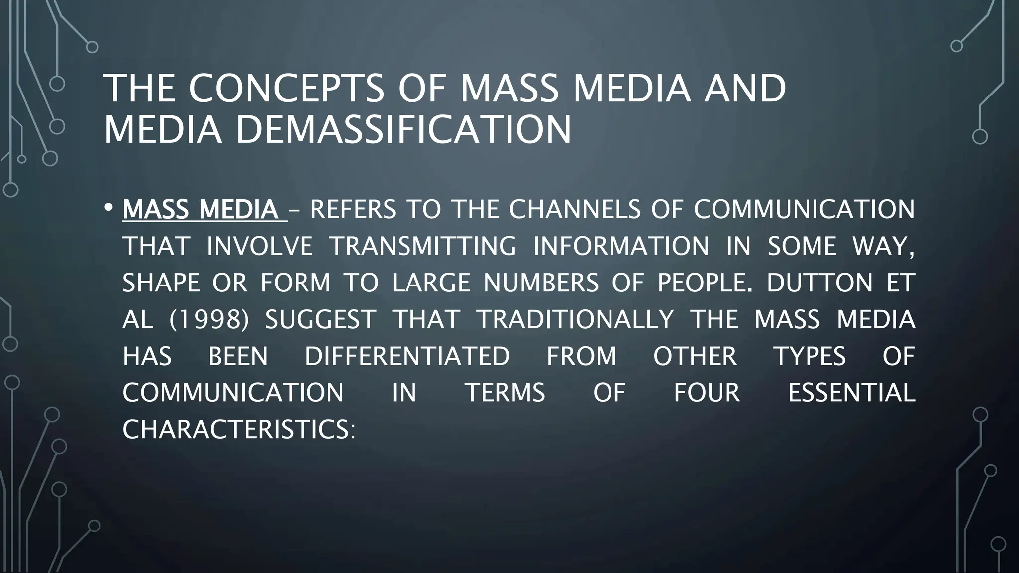 THE CONCEPTS OF MASS MEDIA AND
MEDIA DEMASSIFICATION
• MASS MEDIA – REFERS TO THE CHANNELS OF COMMUNICATION
THAT INVOLVE TRANSMITTING INFORMATION IN SOME WAY,
SHAPE OR FORM TO LARGE NUMBERS OF PEOPLE. DUTTON ET
AL (1998) SUGGEST THAT TRADITIONALLY THE MASS MEDIA
HAS BEEN DIFFERENTIATED FROM OTHER TYPES OF
COMMUNICATION IN TERMS OF FOUR ESSENTIAL
CHARACTERISTICS:
 