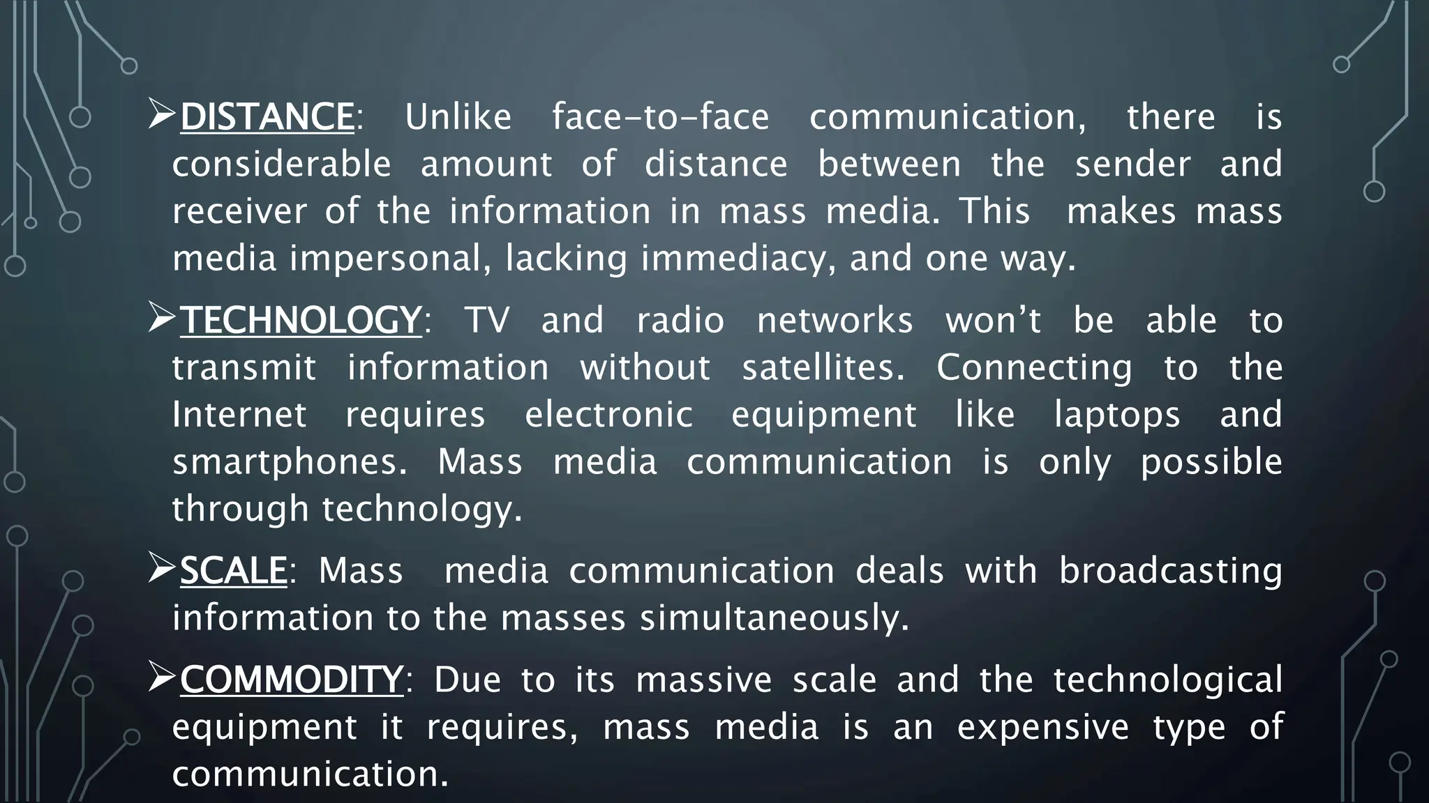 DISTANCE: Unlike face-to-face communication, there is
considerable amount of distance between the sender and
receiver of the information in mass media. This makes mass
media impersonal, lacking immediacy, and one way.
TECHNOLOGY: TV and radio networks won’t be able to
transmit information without satellites. Connecting to the
Internet requires electronic equipment like laptops and
smartphones. Mass media communication is only possible
through technology.
SCALE: Mass media communication deals with broadcasting
information to the masses simultaneously.
COMMODITY: Due to its massive scale and the technological
equipment it requires, mass media is an expensive type of
communication.
 