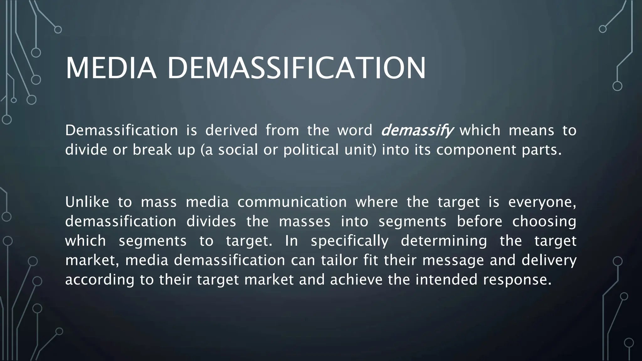 MEDIA DEMASSIFICATION
Demassification is derived from the word demassify which means to
divide or break up (a social or political unit) into its component parts.
Unlike to mass media communication where the target is everyone,
demassification divides the masses into segments before choosing
which segments to target. In specifically determining the target
market, media demassification can tailor fit their message and delivery
according to their target market and achieve the intended response.
 